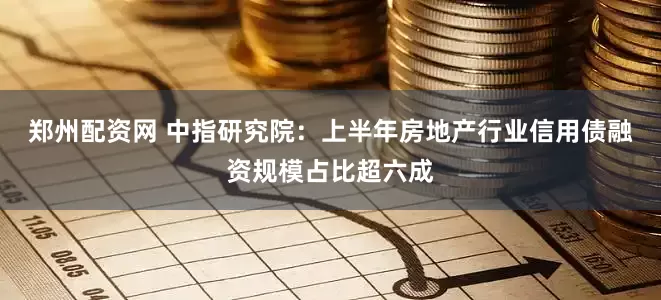 郑州配资网 中指研究院：上半年房地产行业信用债融资规模占比超六成