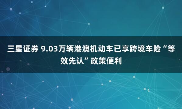 三星证券 9.03万辆港澳机动车已享跨境车险“等效先认”政策便利