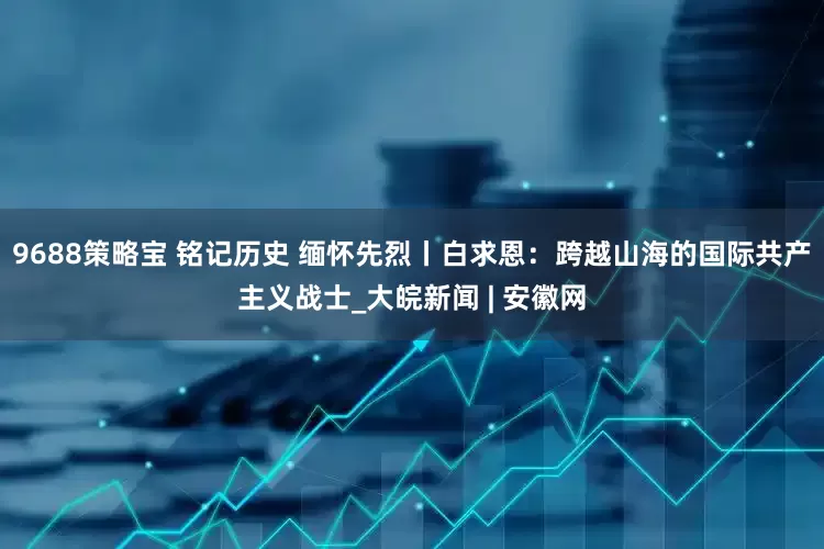 9688策略宝 铭记历史 缅怀先烈丨白求恩：跨越山海的国际共产主义战士_大皖新闻 | 安徽网