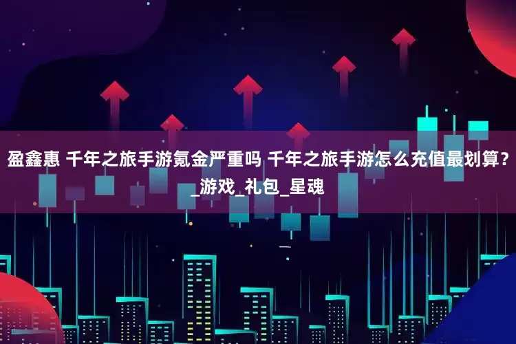 盈鑫惠 千年之旅手游氪金严重吗 千年之旅手游怎么充值最划算？_游戏_礼包_星魂