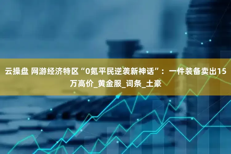 云操盘 网游经济特区“0氪平民逆袭新神话”：一件装备卖出15万高价_黄金服_词条_土豪